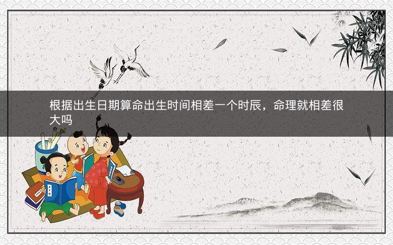 根据出生日期算命出生时间相差一个时辰,命理就相差很大吗