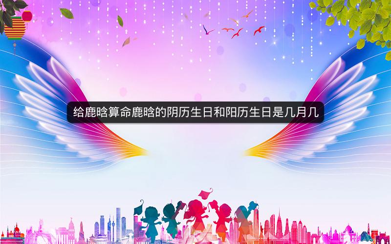 给鹿晗算命鹿晗的阴历生日和阳历生日是几月几