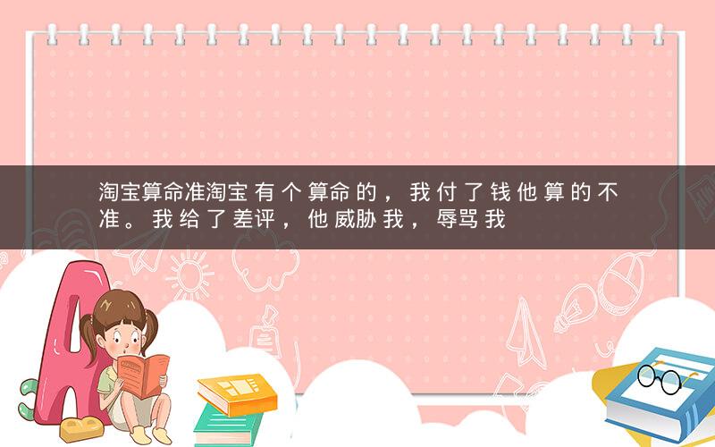 淘宝算命准淘宝 有 个 算命 的 , 我 付 了 钱 他 算 的 不准 。 我 给 了 差评 , 他 威胁 我 , 辱骂 我