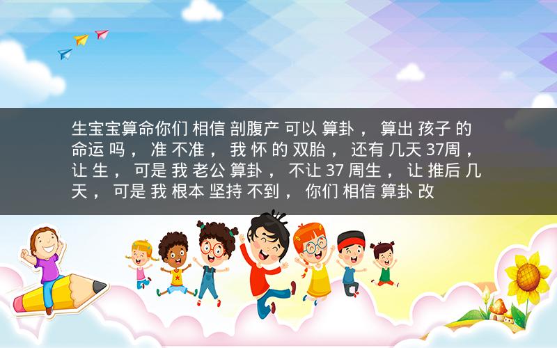 生宝宝算命你们 相信 剖腹产 可以 算卦 ， 算出 孩子 的 命运 吗 ， 准 不准 ， 我 怀 的 双胎 ， 还有 几天 37周 ， 让 生 ， 可是 我 老公 算卦 ， 不让 37 周生 ， 让 推后 几天 ， 可是 我 根本 坚持 不到 ， 你们 相信 算卦 改