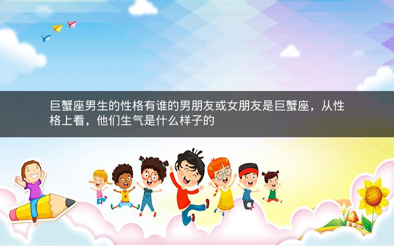 巨蟹座男生的性格有谁的男朋友或女朋友是巨蟹座，从性格上看，他们生气是什么样子的