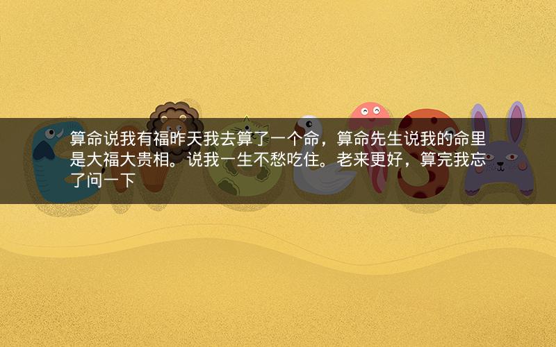 算命说我有福昨天我去算了一个命，算命先生说我的命里是大福大贵相。说我一生不愁吃住。老来更好，算完我忘了问一下