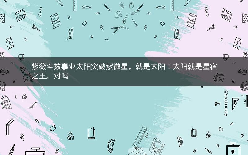 紫薇斗数事业太阳突破紫微星,就是太阳!太阳就是星宿之王。对吗