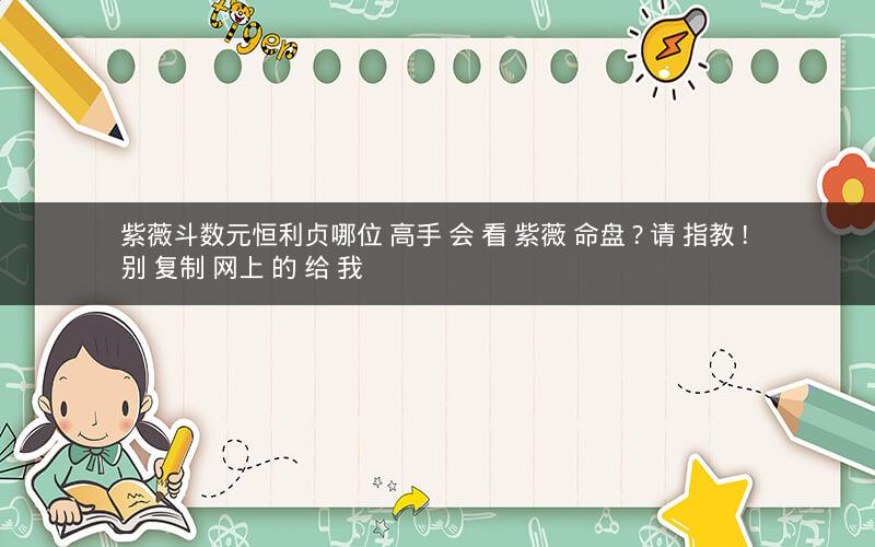 紫薇斗数元恒利贞哪位 高手 会 看 紫薇 命盘 ? 请 指教 ! 别 复制 网上 的 给 我