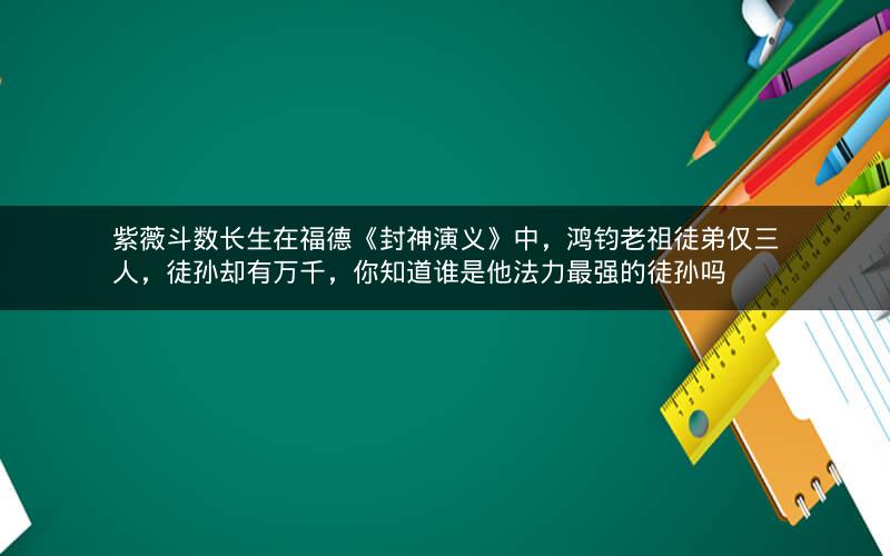 紫薇斗数长生在福德《封神演义》中,鸿钧老祖徒弟仅三人,徒孙却有万千,你知道谁是他法力最强的徒孙吗