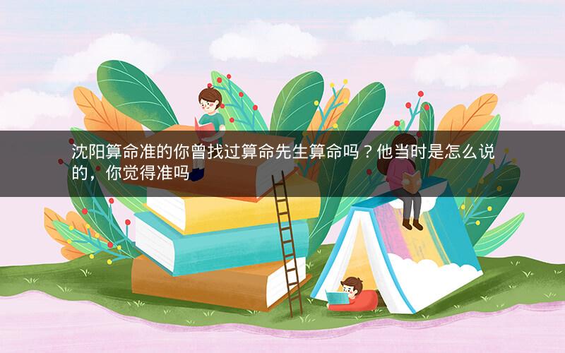 沈阳算命准的你曾找过算命先生算命吗？他当时是怎么说的，你觉得准吗
