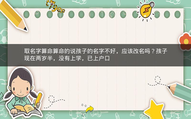 取名字算命算命的说孩子的名字不好，应该改名吗？孩子现在两岁半，没有上学，已上户口