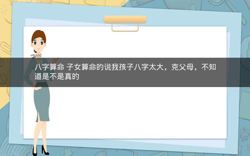 八字算命 子女算命的说我孩子八字太大，克父母，不知道是不是真的
