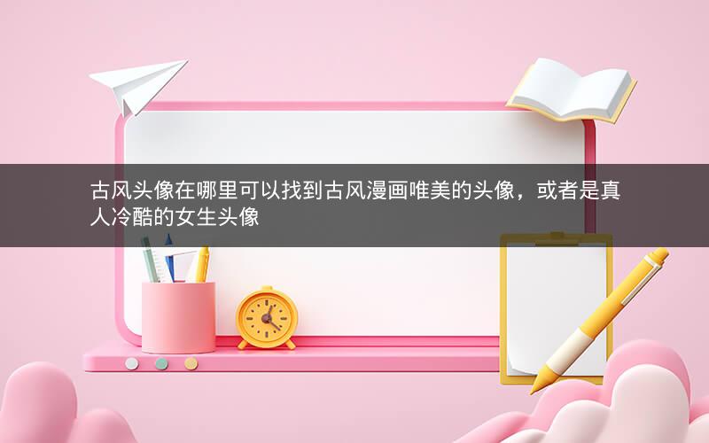 古风头像在哪里可以找到古风漫画唯美的头像，或者是真人冷酷的女生头像