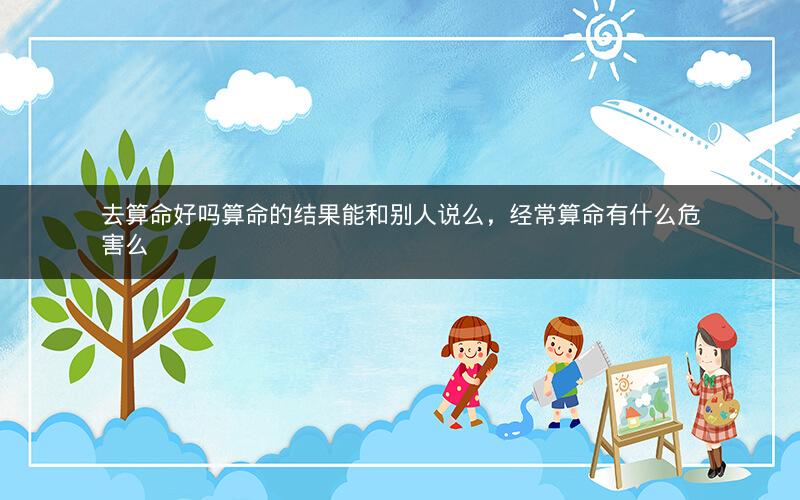 去算命好吗算命的结果能和别人说么，经常算命有什么危害么