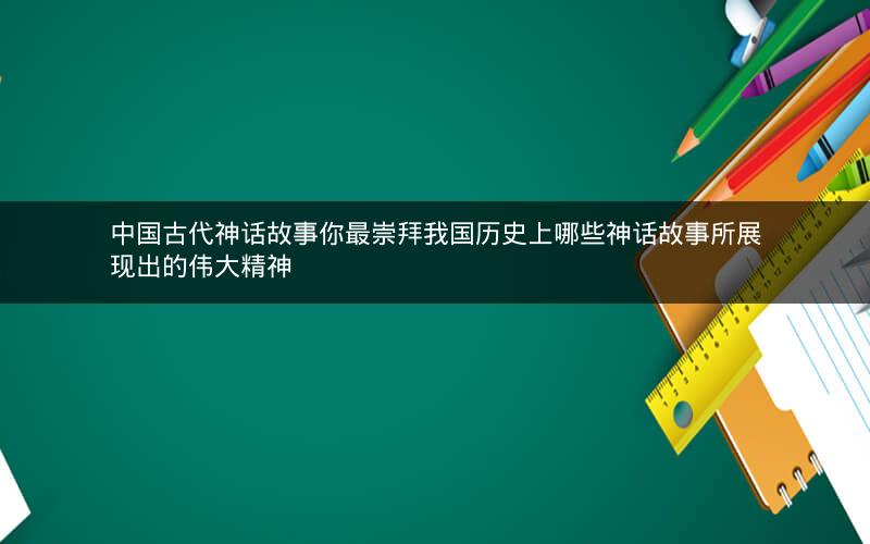 中国古代神话故事你最崇拜我国历史上哪些神话故事所展现出的伟大精神