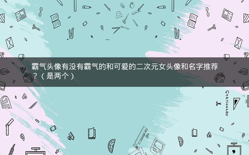 霸气头像有没有霸气的和可爱的二次元女头像和名字推荐？（是两个）