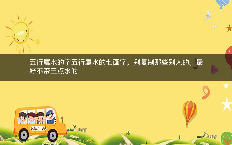 五行属水的字五行属水的七画字。别复制那些别人的。最好不带三点水的