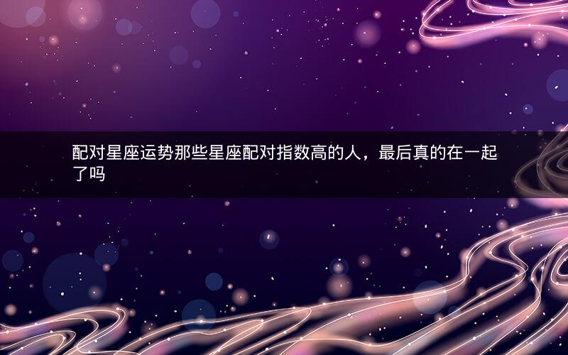 配对星座运势那些星座配对指数高的人，最后真的在一起了吗