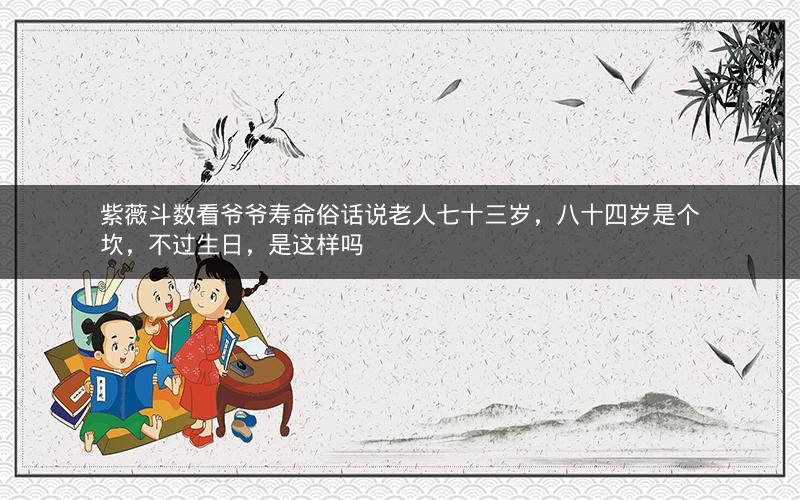 紫薇斗数看爷爷寿命俗话说老人七十三岁,八十四岁是个坎,不过生日,是这样吗