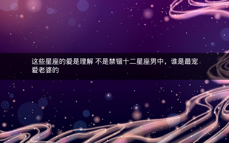 这些星座的爱是理解 不是禁锢十二星座男中，谁是最宠爱老婆的