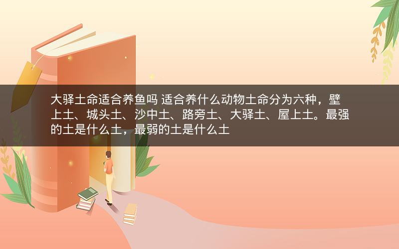 大驿土命适合养鱼吗 适合养什么动物土命分为六种，壁上土、城头土、沙中土、路旁土、大驿土、屋上土。最强的土是什么土，最弱的土是什么土