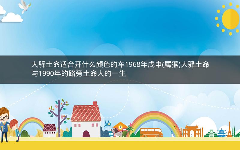 大驿土命适合开什么颜色的车1968年戊申(属猴)大驿土命与1990年的路旁土命人的一生