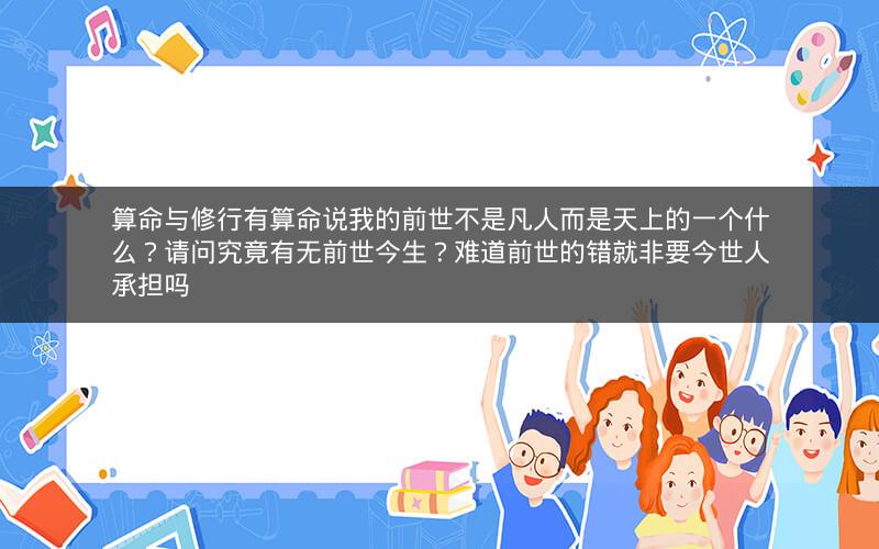 算命与修行有算命说我的前世不是凡人而是天上的一个什么?请问究竟有无前世今生?难道前世的错就非要今世人承担吗 算命与修行有算命说我的前世不是凡人而是天上的一个什么?请问究竟有无前世今生?难道前世的错就非要今世人承担吗
