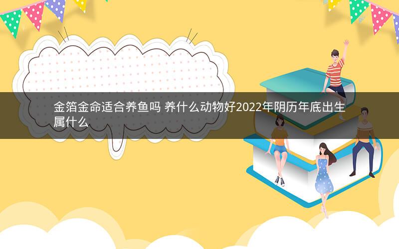金箔金命适合养鱼吗 养什么动物好2022年阴历年底出生属什么