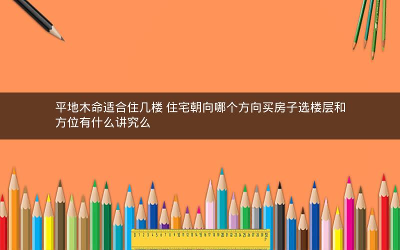 平地木命适合住几楼 住宅朝向哪个方向买房子选楼层和方位有什么讲究么 平地木命适合住几楼 住宅朝向哪个方向买房子选楼层和方位有什么讲究么