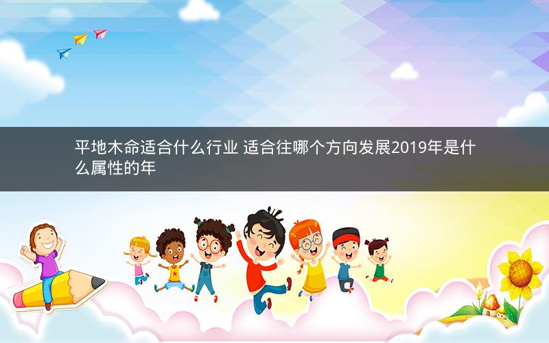 平地木命适合什么行业 适合往哪个方向发展2019年是什么属性的年 平地木命适合什么行业 适合往哪个方向发展2019年是什么属性的年