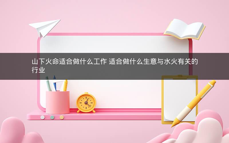 山下火命适合做什么工作 适合做什么生意与水火有关的行业
