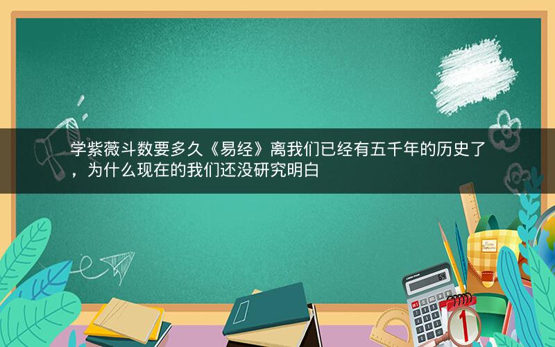 学紫薇斗数要多久《易经》离我们已经有五千年的历史了,为什么现在的我们还没研究明白