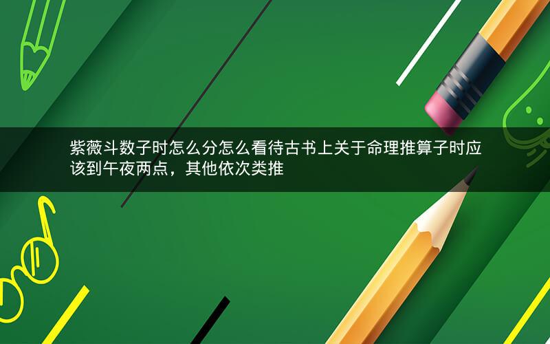 紫薇斗数子时怎么分怎么看待古书上关于命理推算子时应该到午夜两点，其他依次类推