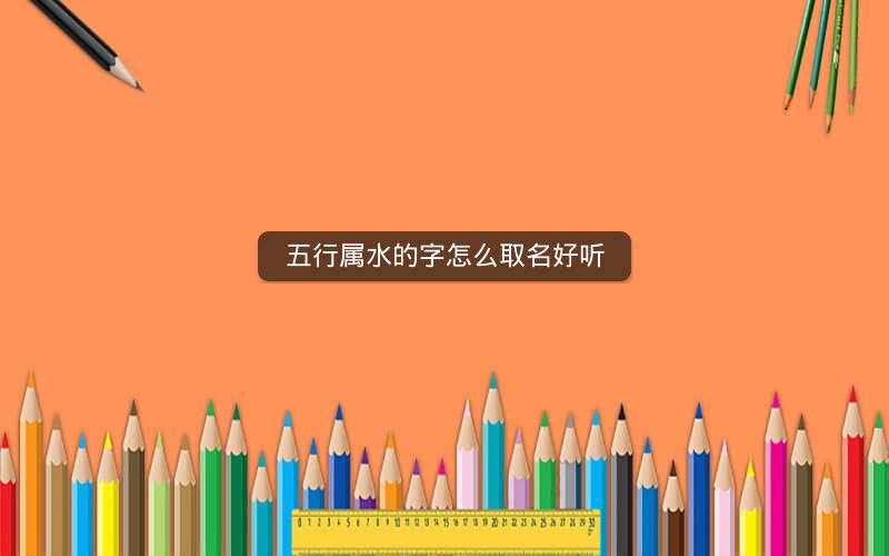 五行属水的字怎么取名好听 五行属水的字怎么取名好听