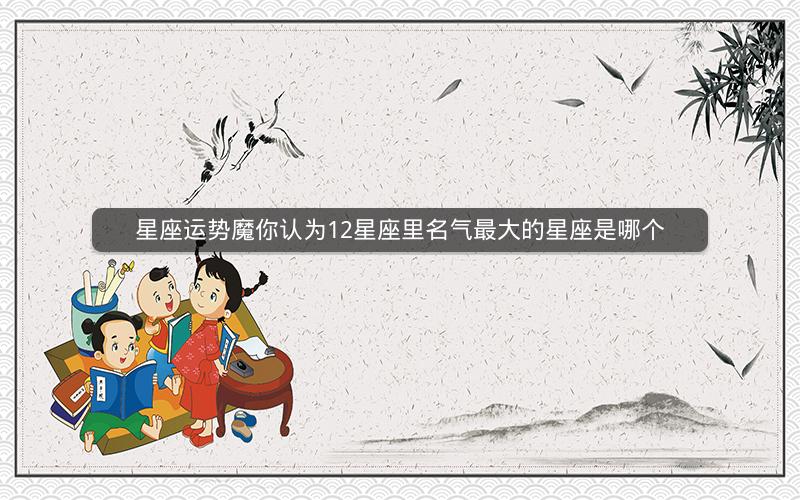 星座运势魔你认为12星座里名气最大的星座是哪个