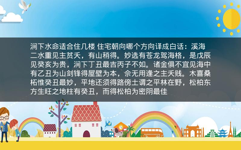 涧下水命适合住几楼 住宅朝向哪个方向译成白话:溪海二水重见主贫夭,有山稍得。妙选有苍龙驾海格,是戊辰见癸亥为贵,涧下丁丑最吉丙子不如。诸金俱不宜见海中有乙丑为山剑锋得屋壁为本,佘无用逢之主夭贱。木喜桑柘惟癸丑最妙,平地还须得路傍土谓之平林在野,松柏东方生旺之地柱有癸丑,而得松柏为密阴最佳 涧下水命适合住几楼 住宅朝向哪个方向译成白话:溪海二水重见主贫夭,有山稍得。妙选有苍龙驾海格,是戊辰见癸亥为贵,涧下丁丑最吉丙子不如。诸金俱不宜见海中有乙丑为山剑锋得屋壁为本,佘无用逢之主夭贱。木喜桑柘惟癸丑最妙,平地还须得路傍土谓之平林在野,松柏东方生旺之地柱有癸丑,而得松柏为密阴最佳