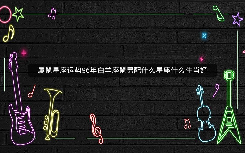 属鼠星座运势96年白羊座鼠男配什么星座什么生肖好