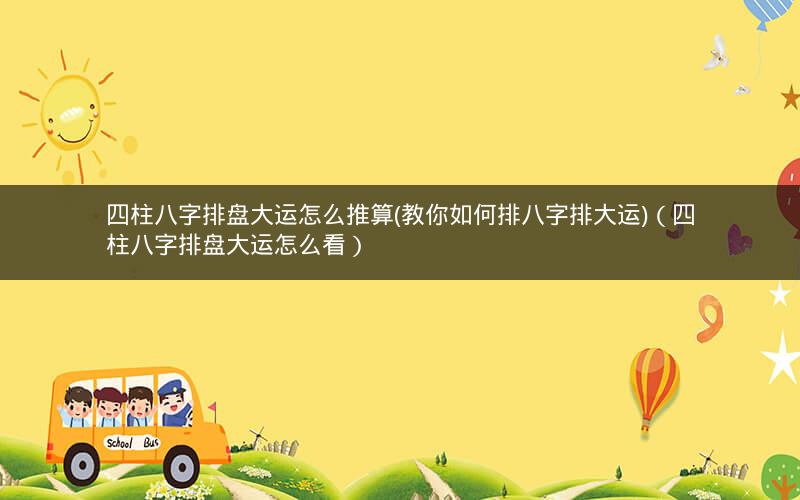 四柱八字排盘大运怎么推算(教你如何排八字排大运)(四柱八字排盘大运怎么看)