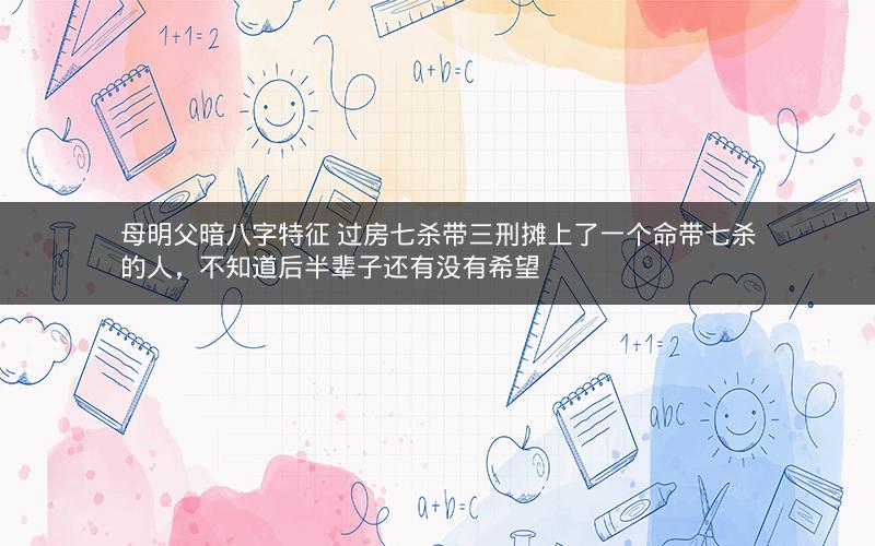 母明父暗八字特征 过房七杀带三刑摊上了一个命带七杀的人，不知道后半辈子还有没有希望