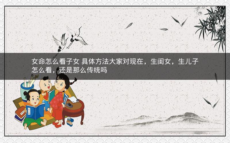 女命怎么看子女 具体方法大家对现在，生闺女，生儿子怎么看，还是那么传统吗
