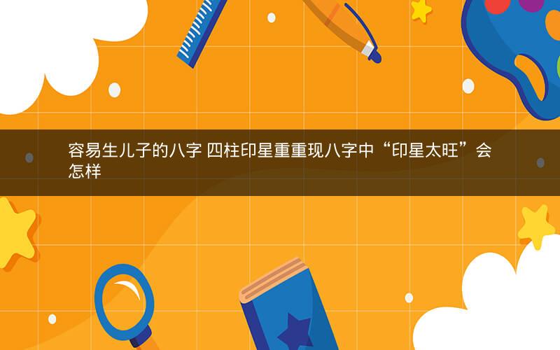 容易生儿子的八字 四柱印星重重现八字中“印星太旺”会怎样