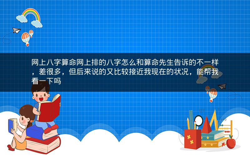 网上八字算命网上排的八字怎么和算命先生告诉的不一样，差很多，但后来说的又比较接近我现在的状况，能帮我看一下吗