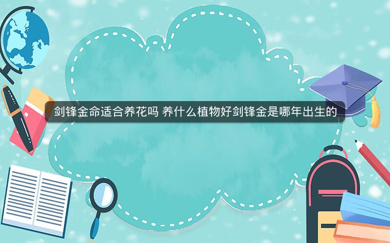 剑锋金命适合养花吗 养什么植物好剑锋金是哪年出生的