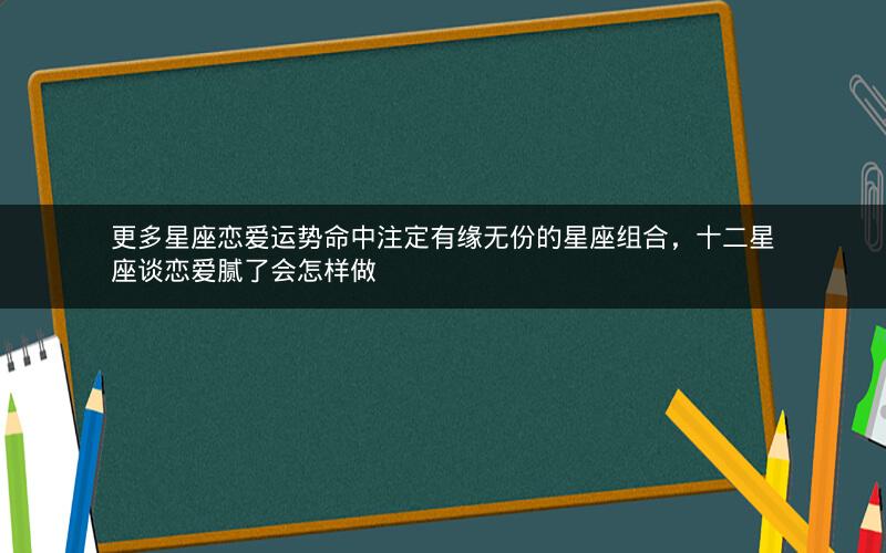 更多星座恋爱运势命中注定有缘无份的星座组合，十二星座谈恋爱腻了会怎样做