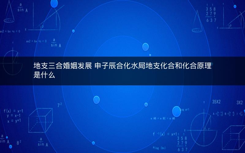 地支三合婚姻发展 申子辰合化水局地支化合和化合原理是什么