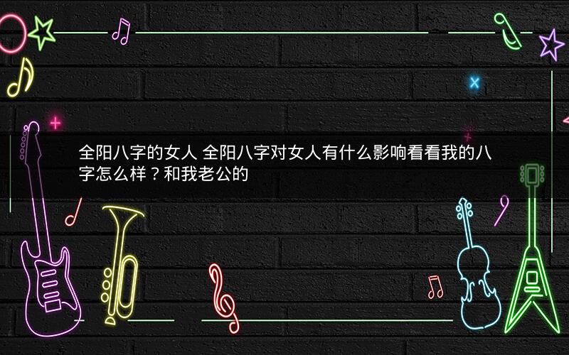 全阳八字的女人 全阳八字对女人有什么影响看看我的八字怎么样？和我老公的