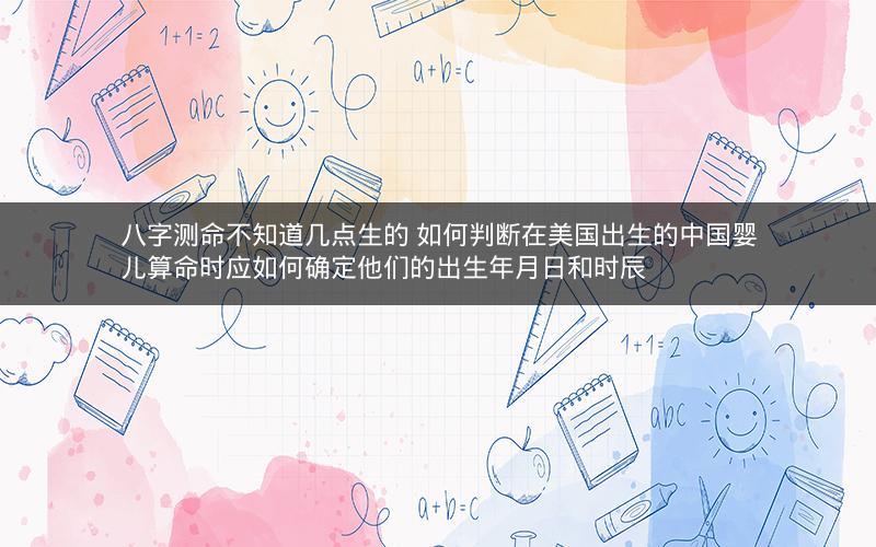 八字测命不知道几点生的 如何判断在美国出生的中国婴儿算命时应如何确定他们的出生年月日和时辰