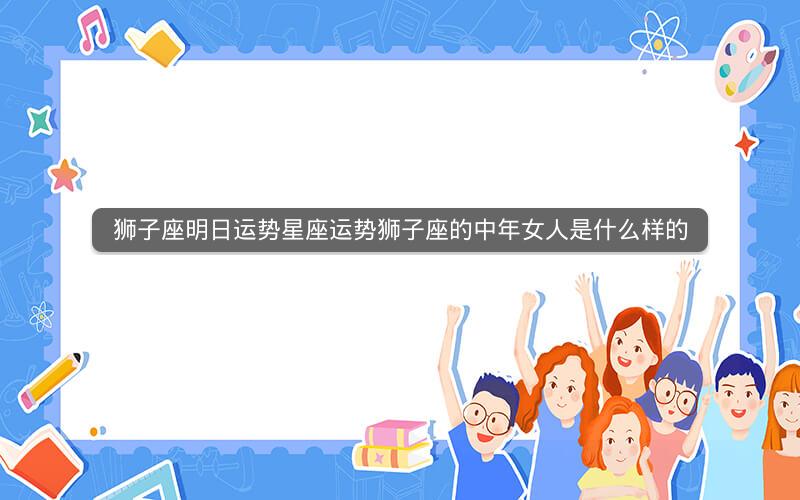 狮子座明日运势星座运势狮子座的中年女人是什么样的