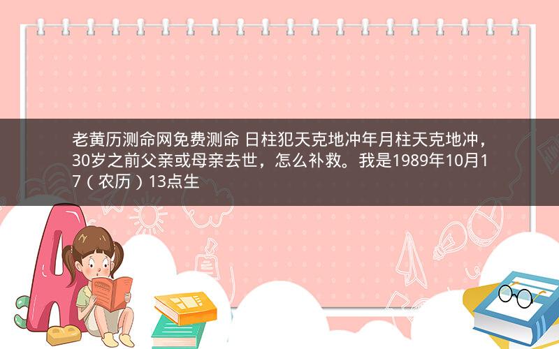 老黄历测命网免费测命 日柱犯天克地冲年月柱天克地冲，30岁之前父亲或母亲去世，怎么补救。我是1989年10月17（农历）13点生