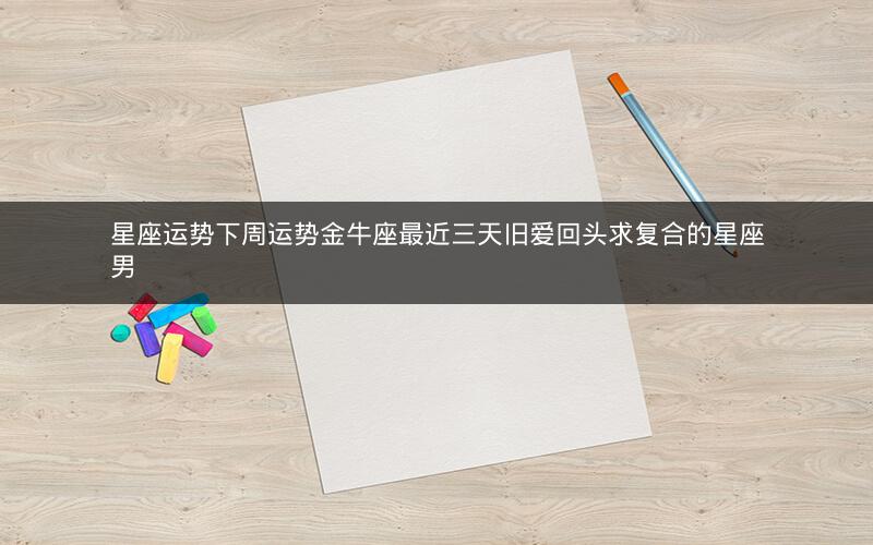 星座运势下周运势金牛座最近三天旧爱回头求复合的星座男