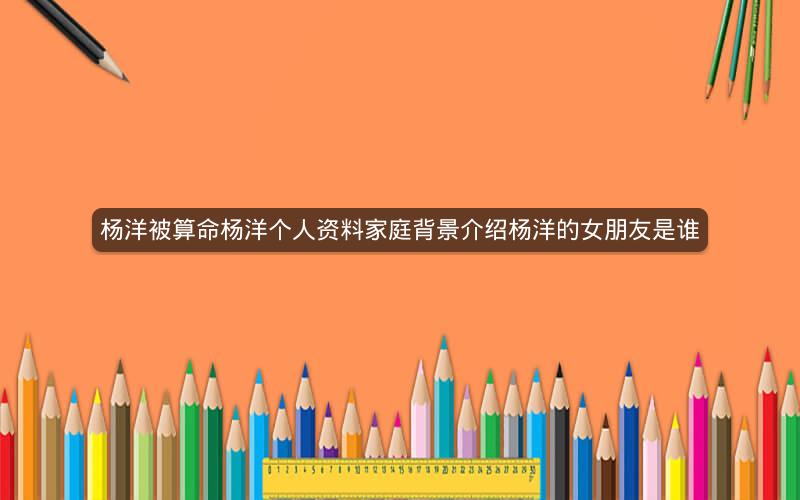 杨洋被算命杨洋个人资料家庭背景介绍杨洋的女朋友是谁