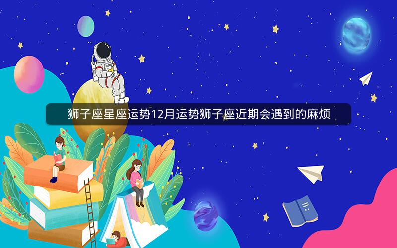 狮子座星座运势12月运势狮子座近期会遇到的麻烦
