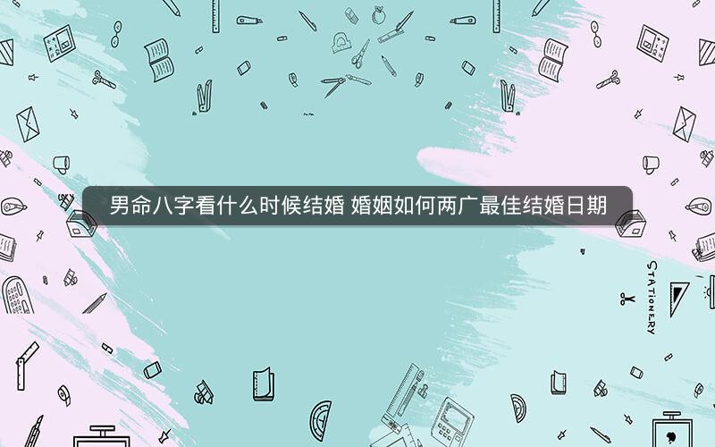 男命八字看什么时候结婚 婚姻如何两广最佳结婚日期 男命八字看什么时候结婚 婚姻如何两广最佳结婚日期