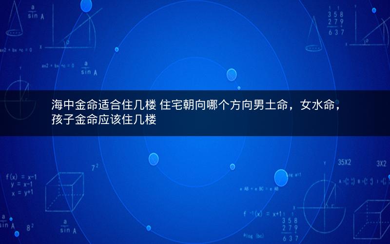 海中金命适合住几楼 住宅朝向哪个方向男土命，女水命，孩子金命应该住几楼